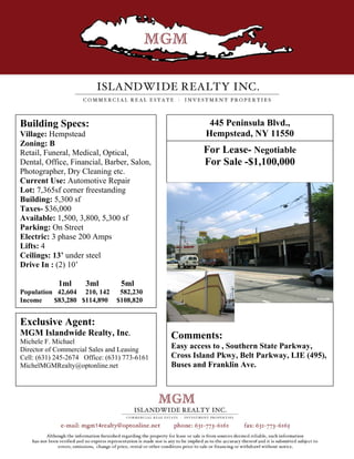 Building Specs:                                         445 Peninsula Blvd.,
Village: Hempstead                                     Hempstead, NY 11550
Zoning: B
Retail, Funeral, Medical, Optical,                     For Lease- Negotiable
Dental, Office, Financial, Barber, Salon,              For Sale -$1,100,000
Photographer, Dry Cleaning etc.
Current Use: Automotive Repair
Lot: 7,365sf corner freestanding
Building: 5,300 sf
Taxes- $36,000
Available: 1,500, 3,800, 5,300 sf
Parking: On Street
Electric: 3 phase 200 Amps
Lifts: 4
Ceilings: 13’ under steel
Drive In : (2) 10’

            1ml      3ml         5ml
Population 42,604 210, 142  582,230
Income    $83,280 $114,890 $108,820


Exclusive Agent:
MGM Islandwide Realty, Inc.                   Comments:
Michele F. Michael
Director of Commercial Sales and Leasing      Easy access to , Southern State Parkway,
Cell: (631) 245-2674 Office: (631) 773-6161   Cross Island Pkwy, Belt Parkway, LIE (495),
MichelMGMRealty@optonline.net                 Buses and Franklin Ave.
 