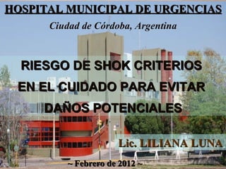 HOSPITAL MUNICIPAL DE URGENCIAS ~ Febrero de 2012 ~ RIESGO DE SHOK CRITERIOS  EN EL CUIDADO PARA EVITAR  DAÑOS POTENCIALES Lic. LILIANA LUNA  Ciudad de Córdoba, Argentina 