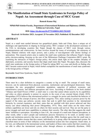 INTERNATIONAL JOURNAL OF RESEARCH AND INNOVATION IN SOCIAL SCIENCE (IJRISS)
ISSN No. 2454-6186 | DOI: 10.47772/IJRISS |Volume VII Issue XI November 2023
Page 446
www.rsisinternational.org
The Manifestation of Small State Syndromes in Foreign Policy of
Nepal: An Assessment through Case of MCC Grant
Ramesh Kumar Raj
MPhil-PhD Scholar/Faculty, Department of International Relations and Diplomacy (DIRD),
Tribhuvan University, Nepal
DOI: https://dx.doi.org/10.47772/IJRISS.2023.7011035
Received: 16 October 2023; Accepted: 25 November 2023; Published: 02 December 2023
ABSTRACT
Nepal, as a small state nestled between two geopolitical giants, India and China, faces a unique set of
challenges and opportunities in shaping its foreign policy. MCC compact is the development assistance of
the USA to developing countries like Nepal, though the clauses of MCC went through various
misinterpretations and controversies. Its base revolves around the issues of sovereignty, the autonomy of
Nepal, bilateral relations with major powers, and a policy of non-alignment with intense feelings of
nationalism. This research article aims to explore the small state syndromes that influence Nepal’s foreign
policy decision-making, focusing on the case of the Millennium Challenge Corporation (MCC) grant. By
examining the intricacies of Nepal’s foreign policy, this article sheds light on the complex interplay of
diplomatic, economic, and security factors that shape small states like Nepal. The paper, thus, discusses the
small state syndromes in the foreign policy of Nepal by taking MCC as a case and dwells on finding why
MCC became controversial in Nepal, which further exemplifies the manifestations of small state syndromes
in the foreign policy of Nepal.
Keywords: Small State Syndrome, Nepal, MCC
INTRODUCTION
There must be a clear definition to categorize a country as big or small. The concept of small states,
however, can be understood from physical, economic, institutional, and psychological dimensions. These
encompass the size, geographical constraints, population, capacities of political, economic, and
administrative systems, and different perceptions and views. According to Rothstein in his book entitled
“Alliance and Small Powers (1968)”, a small state is a state that cannot obtain security by its capabilities
and relies on others primarily to protect its security in the event of any external threats (Galal, 2019).
Morgenthau (1973) believes that international politics is a struggle for power and classified the behavior of
states, in light of the concept of power, into three categories. First, states seeking to possess power by the
support of the status quo policies; second, states that seek to uplift their position in the international
hierarchy by external expansion; and third, states that are satisfied with their power achieved and they
merely care about enhancing their power (Morgenthau, 1973). Thus, small states are the states whose
military capabilities are lower and rely on others for their security and survival. They are not the party to
power struggle and need more capabilities to enhance their security. The other idea that suggests the small
states’ definition is perception. According to Jean A.K., the concept of a small state features perceptions; in
other words, either a state’s people and institutions perceive themselves to be small, or another state’s
people and institutions perceive that state as small (Kavalsk, 2006). Keohane agrees that the small state is
the one whose leaders assume that they cannot, individually or in group, affect the international system. He
classified states in terms of their influence on the international system into four categories. Small states, in
his view, are influential in the international system, and leaders of those states realize that their countries are
not able to affect the international system, either through alliances or unilaterally (Keohane, 1969)
 