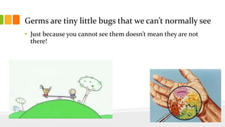 Germs are tiny little bugs that we can’t normally see
• Just because you cannot see them doesn’t mean they are not
there!