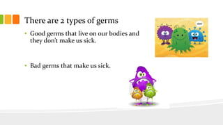 There are 2 types of germs
• Good germs that live on our bodies and
they don’t make us sick.
• Bad germs that make us sick.