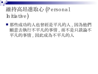 維持高昂進取心 (Personal Initiative) 那些成功的人也曾經是平凡的人 , 因為他們願意去執行不平凡的事情 , 而不是只談論不平凡的事情 , 因此成為不平凡的人 