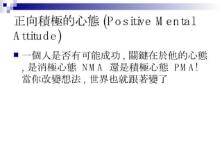 正向積極的心態 (Positive Mental Attitude) 一個人是否有可能成功 , 關鍵在於他的心態 , 是消極心態  NMA  還是積極心態  PMA! 當你改變想法 , 世界也就跟著變了 