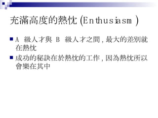 充滿高度的熱忱 (Enthusiasm) A  級人才與  B  級人才之間 , 最大的差別就在熱忱 成功的秘訣在於熱忱的工作 , 因為熱忱所以會樂在其中 