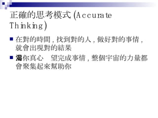 正確的思考模式 (Accurate Thinking) 在對的時間 , 找到對的人 , 做好對的事情 , 就會出現對的結果 當你真心渴望完成事情 , 整個宇宙的力量都會聚集起來幫助你 