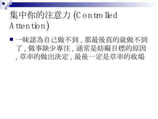 集中你的注意力 (Controlled Attention) 一昧認為自己做不到 , 那最後真的就做不到了 , 做事缺少專注 , 通常是妨礙目標的原因 , 草率的做出決定 , 最後一定是草率的收場 