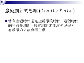 啟發創新的思維 (Creative Vision) 當今劇變時代是完全競爭的時代 , 這個時代的主流是創新 , 只有創新才能增強競爭力 , 有競爭力才能贏得主動 