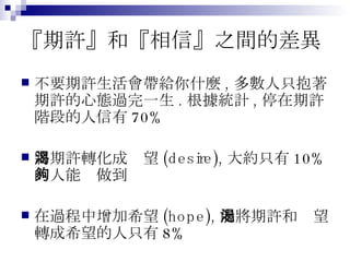 『期許』和『相信』之間的差異 不要期許生活會帶給你什麼 , 多數人只抱著期許的心態過完一生 . 根據統計 , 停在期許階段的人信有 70% 將期許轉化成渴望 (desire), 大約只有 10% 的人能夠做到 在過程中增加希望 (hope), 能將期許和渴望轉成希望的人只有 8% 