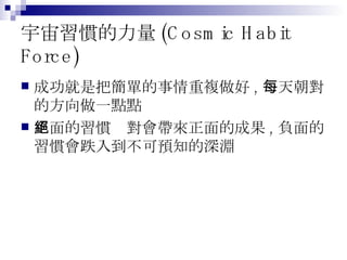 宇宙習慣的力量 (Cosmic Habit Force) 成功就是把簡單的事情重複做好 , 每天朝對的方向做一點點 正面的習慣絕對會帶來正面的成果 , 負面的習慣會跌入到不可預知的深淵 