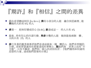 『期許』和『相信』之間的差異 藉由希望轉成相信 (believe), 仍有小部分的人能夠融合到思維裡 , 能夠做的大約有 6% 的人 再進一步把相信變成信心 (faith), 能達成這一步的人只有 4% 最後 , 持有信心的付諸行動 . 只有少數的人能夠做到最後兩個步驟 , 大約只有  2%  的人 各行各業的優秀領導者他們是達成最後一個步驟的人 . 他們有明顯的目標 , 並把智慧運用在想要達成的事物上 . 對他們來說世界上沒有”不可能” , 只有不願意 . 他們和一般人的差別在於 : 『他們懂得如何運用思想的力量 , 達成他們想要的目標』 