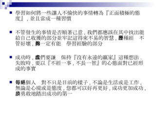 學習如何將一些讓人不愉快的事情轉為『正面積極的態度』 , 並且當成一種習慣 不管發生的事情是否順著己意 , 我們都應該在其中找出能給自己收獲的部分並牢記這得來不易的智慧 , 各種經歷不管好壞 , 都一定有能夠學習經驗的部分 成功時 , 我們要謙虛保持『沒有永遠的贏家』這種想法 . 失敗時 , 要以『不經一事 , 不長一智』的心態面對已經形成的事實 每一個人絕對不只是目前的樣子 , 不論是生活或是工作 , 無論是心境或是態度 , 您都可以好再更好 , 成功更加成功 , 請勇敢地踏出成功的第一步 