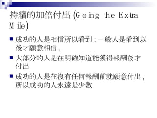 持續的加倍付出 (Going the Extra Mile) 成功的人是相信所以看到 ; 一般人是看到以後才願意相信 . 大部分的人是在明確知道能獲得報酬後才付出 成功的人是在沒有任何報酬前就願意付出 , 所以成功的人永遠是少數 