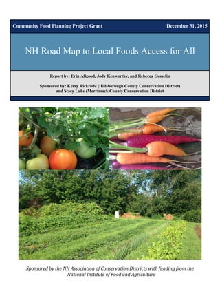 Report by: Erin Allgood, Jody Kenworthy, and Rebecca Gosselin
Sponsored by: Kerry Rickrode (Hillsborough County Conservation District)
and Stacy Luke (Merrimack County Conservation District
Community Food Planning Project Grant December 31, 2015
NH Road Map to Local Foods Access for All
Sponsored	by	the	NH	Association	of	Conservation	Districts	with	funding	from	the	
National	Institute	of	Food	and	Agriculture	
 