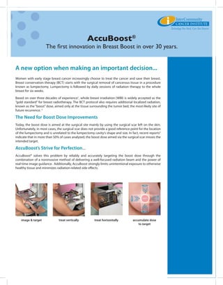 AccuBoost®
                     The first innovation in Breast Boost in over 30 years.


A new option when making an important decision...
Women with early stage breast cancer increasingly choose to treat the cancer and save their breast.
Breast conservation therapy (BCT) starts with the surgical removal of cancerous tissue in a procedure
known as lumpectomy. Lumpectomy is followed by daily sessions of radiation therapy to the whole
breast for six weeks.

Based on over three decades of experience1, whole breast irradiation (WBI) is widely accepted as the
“gold standard” for breast radiotherapy. The BCT protocol also requires additional localized radiation,
known as the “boost” dose, aimed only at the tissue surrounding the tumor bed, the most-likely site of
future recurrence. 2

The Need for Boost Dose Improvements
Today, the boost dose is aimed at the surgical site mainly by using the surgical scar left on the skin.
Unfortunately, in most cases, the surgical scar does not provide a good reference point for the location
of the lumpectomy and is unrelated to the lumpectomy cavity’s shape and size. In fact, recent reports3
indicate that in more than 50% of cases analyzed, the boost dose aimed via the surgical scar misses the
intended target.

AccuBoost’s Strive for Perfection...
AccuBoost® solves this problem by reliably and accurately targeting the boost dose through the
combination of a noninvasive method of delivering a well-focused radiation beam and the power of
real-time image guidance. Additionally, AccuBoost strongly limits unintentional exposure to otherwise
healthy tissue and minimizes radiation-related side effects.




    image & target             treat vertically         treat horizontally          accumulate dose
                                                                                        to target
 
