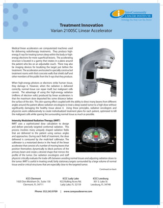 Treatment Innovation
                                         Varian 2100SC Linear Accelerator


Medical linear accelerators are computerized machines used
for delivering radiotherapy treatments.   They produce high-
energy X-rays for treating tumors deep within the body or high-
energy electrons for more superficial lesions.  The accelerating
structure is located in a gantry that rotates in a plane around
the patient who lies on an adjustable couch.  There may also
be imaging devices for localizing the target just before the
treatment.  The accelerators are located in specially constructed
treatment rooms with thick concrete walls that shield staff and
other members of the public from the X-rays that they produce.

When high-energy photons or electrons strike human tissue,
they damage it. However, when the radiation is delivered
correctly, normal tissue can repair itself, but malignant cells
cannot.   The advantage of using the high-energy radiation
(millions of electron volts) produced by linear accelerators is
that the maximum dose deposited lies some distance below
the surface of the skin.  This skin-sparing effect coupled with the ability to direct many beams from different
angles around the patient allows radiation oncologists to treat a deep-seated tumor to a high dose without
significantly damaging the healthy tissue above it.   Using these principles, radiation oncologists and
physicists work collaboratively to create individualized treatment plans for each patient, optimized to kill
the malignant cells while sparing the surrounding normal tissue as much as possible.

Intensity Modulated Radiation Therapy (IMRT)
IMRT uses a sophisticated dose calculation to design
and deliver precisely targeted conformal radiation. This
process involves many uniquely shaped radiation fields
that are delivered to the patient using various angles
and approaches. During each field of treatment, the dose
delivered is contoured by the multi-leaf collimator. The
collimator is a motorized device in the head of the linear
accelerator that consists of a number of moving leaves that
position themselves dynamically to block portions of the
primary beam and create a desired shape that mirrors the
profile of the tumor. Our radiation oncologists and staff
physicist critically evaluate the trade-offs between avoiding normal tissues and adjusting radiation doses to
the tumor. IMRT is useful in treating small, fairly stationary targets surrounded by a large volume of normal
tissue and/or critical structures that are especially close to the targeted tumor.
                                                                                             Continued on back



             ICCI Clermont                           ICCC Lady Lake                  ICCC Leesburg
    1920 Don Wickham Dr., Suite 130                922 Rolling Acres Rd.              301 S. Lake St.
          Clermont, FL 34711                       Lady Lake, FL 32159             Leesburg, FL 34748

                        Phone: 352.243.9709        |   www.careyoudeserve.com
 