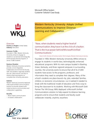 Microsoft Office System
Customer Solution Case Study
Western Kentucky University Adopts Unified
Communications to Improve Distance
Learning and Collaboration
Overview
Country or Region: United States
Industry: Education
Customer Profile
Founded in 1906, Western Kentucky
University strives to engage its
students in acclaimed, technologically
enhanced educational programs. It
serves 21,000 students.
Business Situation
Western Kentucky University wanted to
provide a more integrated,
collaborative environment for faculty,
staff, and students, especially students
who are “place-bound” and rely on
distance learning programs to
complete their university education.
Solution
Western Kentucky University deployed
a Microsoft Unified Communications
solution to provide students with
instant access to communication and
collaboration capabilities.
Benefits
 More instant communication
 Increased collaboration
“Now, when students need a higher level of
communication, they have it at the click of a button.
That is the true power behindMicrosoft Unified
Communications.”
Edwin Craft, Director of Communication Technologies,Western Kentucky University
Founded in 1906, Western Kentucky University (WKU) strives to
engage its students in world-class, technologically enhanced
educational programs. With its main campus located in Bowling
Green, Kentucky, and three regional campuses in surrounding
counties, the university wants to ensure that all of its 21,000
students have access to the programs, professors, and
information they need to complete their degrees. Many of the
school’s students are place-bound—by jobs, extended families,
children, or economic circumstances—so it realized it needed to
break with the traditional model of education and find a way to
bring the classroom to its students. Working with Microsoft Gold
Partner The VIA Group, WKU deployed a Microsoft Unified
Communications solution to help expand its distance learning
programs and to ensure that students and faculty could
collaborate instantly, anytime, anywhere.
 