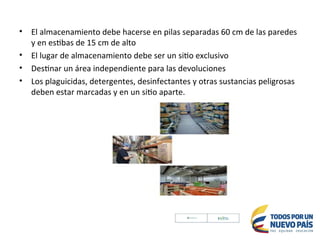 • El almacenamiento debe hacerse en pilas separadas 60 cm de las paredes
y en estibas de 15 cm de alto
• El lugar de almacenamiento debe ser un sitio exclusivo
• Destinar un área independiente para las devoluciones
• Los plaguicidas, detergentes, desinfectantes y otras sustancias peligrosas
deben estar marcadas y en un sitio aparte.
 
