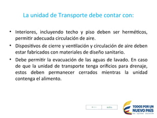 La unidad de Transporte debe contar con:
• Interiores, incluyendo techo y piso deben ser herméticos,
permitir adecuada circulación de aire.
• Dispositivos de cierre y ventilación y circulación de aire deben
estar fabricados con materiales de diseño sanitario.
• Debe permitir la evacuación de las aguas de lavado. En caso
de que la unidad de transporte tenga orificios para drenaje,
estos deben permanecer cerrados mientras la unidad
contenga el alimento.
 