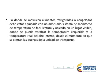 • En donde se movilicen alimentos refrigerados o congelados
debe estar equipada con un adecuado sistema de monitoreo
de temperatura de fácil lectura y ubicado en un lugar visible,
donde se pueda verificar la temperatura requerida y la
temperatura real del aire interno, desde el momento en que
se cierran las puertas de la unidad de transporte.
 