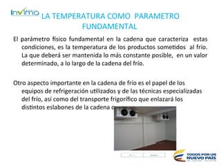 El parámetro físico fundamental en la cadena que caracteriza estas
condiciones, es la temperatura de los productos sometidos al frío.
La que deberá ser mantenida lo más constante posible, en un valor
determinado, a lo largo de la cadena del frío.
Otro aspecto importante en la cadena de frío es el papel de los
equipos de refrigeración utilizados y de las técnicas especializadas
del frío, así como del transporte frigorífico que enlazará los
distintos eslabones de la cadena del frío.
LA TEMPERATURA COMO PARAMETRO
FUNDAMENTAL
 