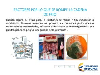 FACTORES POR LO QUE SE ROMPE LA CADENA
DE FRIO
Cuando alguno de estos pasos o eslabones se rompe y hay exposición a
condiciones térmicas inadecuadas, provoca en ocasiones pudriciones o
maduraciones incontroladas, así como el desarrollo de microorganismos que
pueden poner en peligro la seguridad de los alimentos.
 