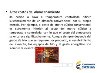• Altos costos de
Altos costos de Almacenamiento
Almacenamiento
Un cuarto o cava a temperatura controlada difiere
sustancialmente de un almacén convencional por su propia
esencia. Por ejemplo, el costo del metro cúbico convencional
es claramente inferior al costo del metro cúbico a
temperatura controlada, con lo que el costo del almacenaje
se encarece significativamente. Aunque siempre depende del
grado de frío que se requiere por producto, el recubrimiento
del almacén, los equipos de frío y el gasto energético son
siempre relevantes.
 