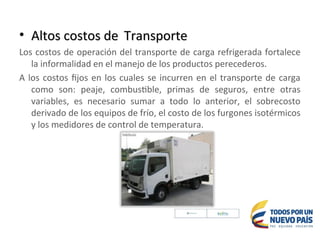 • Altos costos de
Altos costos de Transporte
Transporte
Los costos de operación del transporte de carga refrigerada fortalece
la informalidad en el manejo de los productos perecederos.
A los costos fijos en los cuales se incurren en el transporte de carga
como son: peaje, combustible, primas de seguros, entre otras
variables, es necesario sumar a todo lo anterior, el sobrecosto
derivado de los equipos de frío, el costo de los furgones isotérmicos
y los medidores de control de temperatura.
 