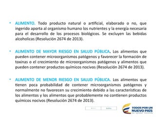 • ALIMENTO. Todo producto natural o artificial, elaborado o no, que
ingerido aporta al organismo humano los nutrientes y la energía necesaria
para el desarrollo de los procesos biológicos. Se excluyen las bebidas
alcoholicas (Resolución 2674 de 2013).
• ALIMENTO DE MAYOR RIESGO EN SALUD PÚBLICA. Los alimentos que
pueden contener microorganismos patógenos y favorecer la formación de
toxinas o el crecimiento de microorganismos patógenos y alimentos que
pueden contener productos químicos nocivos (Resolución 2674 de 2013).
• ALIMENTO DE MENOR RIESGO EN SALUD PÚBLICA. Los alimentos que
tienen poca probabilidad de contener microorganismos patógenos y
normalmente no favorecen su crecimiento debido a las características de
los alimentos y los alimentos que probablemente no contienen productos
químicos nocivos (Resolución 2674 de 2013).
 