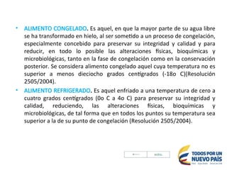 • ALIMENTO CONGELADO. Es aquel, en que la mayor parte de su agua libre
se ha transformado en hielo, al ser sometido a un proceso de congelación,
especialmente concebido para preservar su integridad y calidad y para
reducir, en todo lo posible las alteraciones físicas, bioquímicas y
microbiológicas, tanto en la fase de congelación como en la conservación
posterior. Se considera alimento congelado aquel cuya temperatura no es
superior a menos dieciocho grados centígrados (-18o C)(Resolución
2505/2004).
• ALIMENTO REFRIGERADO. Es aquel enfriado a una temperatura de cero a
cuatro grados centígrados (0o C a 4o C) para preservar su integridad y
calidad, reduciendo, las alteraciones físicas, bioquímicas y
microbiológicas, de tal forma que en todos los puntos su temperatura sea
superior a la de su punto de congelación (Resolución 2505/2004).
 