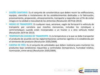 • DISEÑO SANITARIO. Es el conjunto de características que deben reunir las edifica­
ciones,
equipos, utensilios e instalaciones de los establecimientos dedicados a la fabricación,
procesamiento, preparación, almacenamiento, transporte y expendio con el fin de evitar
riesgos en la calidad e inocuidad de los alimentos (Resolución 2674 de 2013).
• MEDIO DE TRANSPORTE. Es cualquier nave, aeronave, vagón de ferrocarril o vehículo de
transporte por carretera que moviliza mercancías, incluidos los remolques y
semirremolques cuando están incorporados a un tractor o a otro vehículo motor
(Resolución 2674 de 2013).
• TEMPERATURA EXIGIDA DE TRANSPORTE. Es la temperatura a la que se debe transportar
el producto de acuerdo con las reglamentaciones sanitarias vigentes o la establecida por
el remitente del producto (Resolución 2505/2004).
• CADENA DE FRÍO. Es el conjunto de actividades que deben realizarse para mantener los
productos bajo condiciones requeridas y controladas (temperatura, humedad relativa,
iluminación, entre otras) (Resolución 2505/2004).
 