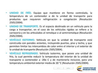 • UNIDAD DE FRÍO. Equipo que mantiene en forma controlada, la
temperatura de un contenedor o de la unidad de transporte para
productos que requieren refrigeración o congelación (Resolución
2505/2004).
• UNIDAD DE TRANSPORTE. Es el espacio destinado en un vehículo para la
carga a transportar, en el caso de los vehículos rígidos se refiere a la
carrocería y en los articulados al remolque o al semirremolque (Resolución
2505/2004).
• VEHÍCULO ISOTERMO. Vehículo en que la unidad de transporte está
construida con paredes aislantes, incluyendo puertas, piso y techo, y que
permiten limitar los intercambios de calor entre el interior y el exterior de
la unidad de transporte (Resolución 2505/2004).
• VEHÍCULO REFRIGERADO. Vehículo isotermo, que posee una unidad de
frío, la cual permite reducir la temperatura del interior de la unidad de
transporte o contenedor a -20o C y de mantenerla inclusive, para una
temperatura ambiental exterior media de 30 °C (Resolución 2505/2004).
 