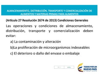 ALMACENAMIENTO, DISTRIBUCIÓN, TRANSPORTE Y COMERCIALIZACIÓN DE
ALIMENTOS Y MATERIAS PRIMAS PARA ALIMENTOS
(Articulo 27 Resolución 2674 de 2013) Condiciones Generales
Las operaciones y condiciones de almacenamiento,
distribución, transporte y comercialización deben
evitar:
a) La contaminación y alteración
b)La proliferación de microorganismos indeseables
c) El deterioro o daño del envase o embalaje
 