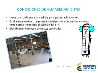 CONDICIONES DE ALMACENAMIENTO
• Llevar control de entradas y salidas para garantizar la rotación.
• En el almacenamiento de productos refrigerados y congelados controlar
temperatura, humedad y circulación del aire.
• Identificar los insumos y productos terminados.
 