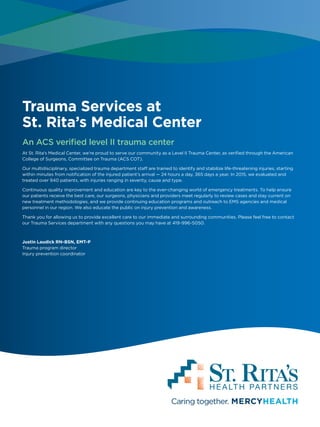 Trauma Services at
St. Rita’s Medical Center
An ACS verified level II trauma center
At St. Rita’s Medical Center, we’re proud to serve our community as a Level II Trauma Center, as verified through the American
College of Surgeons, Committee on Trauma (ACS COT).
Our multidisciplinary, specialized trauma department staff are trained to identify and stabilize life-threatening injuries, starting
within minutes from notification of the injured patient’s arrival — 24 hours a day, 365 days a year. In 2015, we evaluated and
treated over 940 patients, with injuries ranging in severity, cause and type.
Continuous quality improvement and education are key to the ever-changing world of emergency treatments. To help ensure
our patients receive the best care, our surgeons, physicians and providers meet regularly to review cases and stay current on
new treatment methodologies, and we provide continuing education programs and outreach to EMS agencies and medical
personnel in our region. We also educate the public on injury prevention and awareness.
Thank you for allowing us to provide excellent care to our immediate and surrounding communities. Please feel free to contact
our Trauma Services department with any questions you may have at 419-996-5050.
Justin Laudick RN-BSN, EMT-P
Trauma program director
Injury prevention coordinator
 