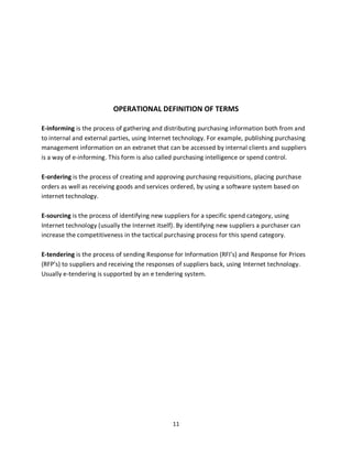11
OPERATIONAL DEFINITION OF TERMS
E-informing is the process of gathering and distributing purchasing information both from and
to internal and external parties, using Internet technology. For example, publishing purchasing
management information on an extranet that can be accessed by internal clients and suppliers
is a way of e-informing. This form is also called purchasing intelligence or spend control.
E-ordering is the process of creating and approving purchasing requisitions, placing purchase
orders as well as receiving goods and services ordered, by using a software system based on
internet technology.
E-sourcing is the process of identifying new suppliers for a specific spend category, using
Internet technology (usually the Internet itself). By identifying new suppliers a purchaser can
increase the competitiveness in the tactical purchasing process for this spend category.
E-tendering is the process of sending Response for Information (RFI’s) and Response for Prices
(RFP’s) to suppliers and receiving the responses of suppliers back, using Internet technology.
Usually e-tendering is supported by an e tendering system.
kipkulei
 