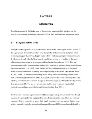 13
CHAPTER ONE
INTRODUCTION
This chapter dealt with the Background of the study, the statement of the problem, and the
objectives of the study, hypotheses, significance of the study and finally the scope of the study.
1.1 Background of the Study
Supply Chain Management (SCM) has become a critical factor for the organization’s success. In
this regard, many firms and researchers have attempted to find out variables that affect either
positively or negatively on SCM. Supply chains achieve performance improvements or resource
development through either building-specific capability over time or by looking to the supply
relationships to gain access to new resources (Eisenhardt & Schoonhoven, 1996). This may
occur through coercive pressure passed responsibility upstream or introduced contractual clauses
for suppliers (Pagell et al., 2007; Zhu & Sarkis, 2007) or collaboration, utilize social capital
within existing relationships to develop new competencies (Liker & Choi, 2004; Paulraj, Lado,
& Chen, 2008). The performance of supply chains is very often considered by comparison to
firm’s performance (Hammervoll, 2009). Lee (2004) specifies that to make a supply chain core
effective, it has to react to short term changes in demand or supply quickly and to handle external
descriptions smoothly. The use of e-procurement enables faster responses, creating high
responsiveness and cuts costs right through the supply chain (Lee, 2004).
The focus of a company’s e-procurement will be making its supply chain more efficient through
paperless processing of order, receipt and invoices. Increasing costs, competition and customer
pressure will drive companies to review their supply chain processes and tap into the enormous
savings potential from indirect spending (Staven and Leonard, 2001). According to Dalmalch et
kipkulei
 