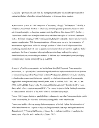 14
al., (2000), e-procurement deals with the management of supply chains in the procurement of
indirect goods that is based on internet Information systems and also e-markets.
A procurement system is a vital component of a company's Supply Chain system. Typically, a
company’s procurement function is subdivided into strategic and operational processes since
activities and priorities in these two areas are entirely different (Kaufmann, 2009). Further, e-
Procurement can be used in conjunction with the varied technologies of electronic commerce
such as document imaging, workflow management, bulletin boards and e-mail to enable business
process reengineering. With these combinations, e-Procurement can give rise to a number of
benefits to an organization and to the strategic position of a firm. It will help to consolidate
purchasing practices that will lead to greater discounts and better service from suppliers. It also
accelerates the flow of important information between the buyer and supplier, reduce
administrative hours, thus freeing the workers to do other work and respond quickly to highly
competitive new market entrants (Dong et al, 2009)
A number of public sector agencies worldwide have identified Electronic Procurement (e-
procurement) as a priority of e-Government agenda and have implemented or are in the process
of implementing buy side e-Procurement systems (Vaidya et al., 2006) However, the scholarly
evaluation of e-procurement initiatives, especially in relation to the use of e-Procurement in
supply chain management is very limited (Birks, Bond & Radford, 2001; DOF, 2001; CGEC,
2002; ECOM, 2002). A review of e-Procurement literature, primarily from the last five years,
shows a lack of core constructs around CSFs. The reason for this might be that implementation
of e-Procurement initiatives in the public sector is still in the early stages.
Tonkin (2003) argues that there was little history of extensive use of e-Procurement in the public
sector and therefore, the academic literature covering public sector adoption of e
Procurement and its effect on supply chain management is limited. Before the introduction of
Public Procurement and Disposal Act (2005), the government of Kenya through the Financial
Regulations of 1970, gave the Ministry of finance the overall responsibility of regulating the
procurement of goods, works and services (Mose, 2012).
kipkulei
 