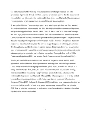 15
She further argues that the Ministry of finance communicated all procurement issues to
government departments through circulars. Later the government realized that this procurement
system had several deficiencies that contributed to huge losses in public funds. The procurement
system was noted to lack transparency, accountability and fair competition.
It was realized that the Procurement personnel were not adequately trained and there was also
lack of professionalism amongst them, and there was no professional body to oversee and install
discipline among procurement officers (Mose, 2012). It was in view of all these shortcomings
that the Kenya government in conjunction with other stakeholders likes the International Trade
Centre, World Bank and the Africa Development Bank thought of looking for a way to eliminate
the deficiencies by initiating the procurement reform process. As Mose (2012) notes, the reform
process was meant to create a system that allowed proper delegation of authority, procurement
threshold, planning and development of supplies manual. The primary focus was to address the
issue of procurement laws, establish appropriate procurement Institutions and entities, and create
adequate and timely monitoring and evaluation mechanism. This marked the birth of Public
Procurement Regulation (2001) and later the Public Procurement and Disposal Act (2005).
Manual procurement system has been in use not only in the private sector but also in the
government state corporations. Public procurement is an important function of government
(Thai, 2001). Instead of satisfying requirements for goods, works, systems, and services in a
timely manner (Vaidya et al., 2006), the Kenya procurement system had proved to be long,
cumbersome and time consuming. This procurement system had several deficiencies that
contributed to huge losses in public funds (Mose, 2012). It has also proved to be costly for both
buyer and supplier or organizations, besides being regarded as a perpetrator of corruption.
However, (Wittig, 2003; Callender & Schapper, 2003) noted that a good procurement system has
to meet the basic principles of good governance: transparency, accountability, and integrity.
With these in mind, the government in conjunction with other stakeholders decided to introduce
e-procurement in state corporations
kipkulei
 