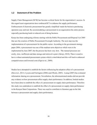 16
1.2 Statement of the Problem
Supply Chain Management (SCM) has become a critical factor for the organization’s success. In
this regard most organizations have embraced ICT to enhance the supply performance.
Embracement of electronic procurement has greatly simplified/ made the business purchasing
operation easy and real. By accommodating e-procurement in an organization the entire process
especially purchasing leads to reduced cost of doing business.
Kenya has been undergoing reforms starting with the Public Procurement and Disposal Act 2005
that saw the creation of Public Procurement Oversight Authority. The next step was the
implementation of e-procurement for the public sector. According to the government strategy
paper 2004, e-procurement was one of the medium term objectives which were to be
implemented by June 2007, but the process has been very slow. The manual processes are
costly, slow, inefficient and data storage and retrieval is poor (Akinyi, 2010). There is need to
have a robust automated procurement system which is interlinked and this will lead to enhanced
competitiveness and lowered costs (Ogot et al., 2009).
Studies have attempted to establish the factors influencing the adoption effect of e-procurement
(Hui et al., 2011). Lysons and Farrington (2006) and (Weele, 2005). Leung (2007) has evaluated
information sharing on e-procurement. Nevertheless, the aforementioned studies did not provide
any evidence on how procurement affect supply chain performance. In addition, limited studies
have been done to establish the effect of e procurement on supply chain performance. Therefore
this study was undertaken to establish the effect of e-procurement on supply chain performance
in the Kenyan State Corporations. There was need to contribute to literature gap on the link
between e-procurement and supply chain performance.
kipkulei
 