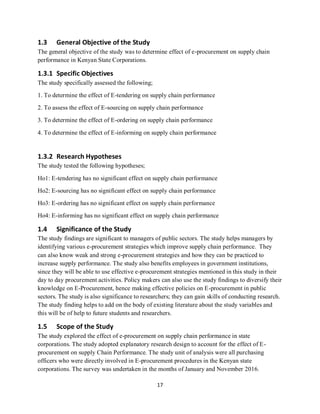17
1.3 General Objective of the Study
The general objective of the study was to determine effect of e-procurement on supply chain
performance in Kenyan State Corporations.
1.3.1 Specific Objectives
The study specifically assessed the following;
1. To determine the effect of E-tendering on supply chain performance
2. To assess the effect of E-sourcing on supply chain performance
3. To determine the effect of E-ordering on supply chain performance
4. To determine the effect of E-informing on supply chain performance
1.3.2 Research Hypotheses
The study tested the following hypotheses;
Ho1: E-tendering has no significant effect on supply chain performance
Ho2: E-sourcing has no significant effect on supply chain performance
Ho3: E-ordering has no significant effect on supply chain performance
Ho4: E-informing has no significant effect on supply chain performance
1.4 Significance of the Study
The study findings are significant to managers of public sectors. The study helps managers by
identifying various e-procurement strategies which improve supply chain performance. They
can also know weak and strong e-procurement strategies and how they can be practiced to
increase supply performance. The study also benefits employees in government institutions,
since they will be able to use effective e-procurement strategies mentioned in this study in their
day to day procurement activities. Policy makers can also use the study findings to diversify their
knowledge on E-Procurement, hence making effective policies on E-procurement in public
sectors. The study is also significance to researchers; they can gain skills of conducting research.
The study finding helps to add on the body of existing literature about the study variables and
this will be of help to future students and researchers.
1.5 Scope of the Study
The study explored the effect of e-procurement on supply chain performance in state
corporations. The study adopted explanatory research design to account for the effect of E-
procurement on supply Chain Performance. The study unit of analysis were all purchasing
officers who were directly involved in E-procurement procedures in the Kenyan state
corporations. The survey was undertaken in the months of January and November 2016.
kipkulei
 