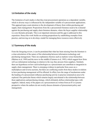 18
1.6 limitation of the study
The limitation of such studies is that they treat procurement operations as a dependent variable,
which in diverse ways is influenced by the independent variable of e-procurement applications.
This approach pays scant attention to the development of theory from within purchasing and
supply chain management. Propositions from the e-procurement literature need to be evaluated
against the purchasing and supply chain literature domains, where the buyer-supplier relationship
is a core thematic principle. This is an important omission and this gap is addressed in this
exposition. Hence this work builds on existing propositions by establishing examples from
practice, and moving on to develop a model for managing these resources more effectively
1.7 Summary of the study
From the foregoing review, it can be postulated that what has been missing from the literature is
a clear articulation of the nature of the relationship between information technology and
purchasing management. There are explanatory theories such as markets versus hierarchies
(Malone et al, 1989) and the move to the middle (Clemons et al, 1993), which suggest how firms
will use information technology in relation to the way they procure from suppliers. Similarly
there are hypotheses on how such technologies as e-procurement can contribute to integration in
supply chain management. There is emerging evidence in particular from cases on e-
marketplaces and reverse auctions, but there are conflicting results from these studies in relation
to how purchasing management will be affected. In effect, how the range of mechanisms under
the heading of e-procurement influence purchasing activity in practice remained an area to be
explored. One particular theme which remains largely unevaluated is the relationship between
these applications and purchasing strategy, which ultimately defines relationship types with
suppliers. Indeed, many of the papers on e-procurement are written from an IT or systems
perspective where the authors do not overtly discuss elements of procurement policy and
management.
kipkulei
 