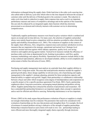 20
information exchanged along the supply chain. Order lead-time is the order cycle sourcing time
also called order to delivery cycle time which refers to the time elapsed in between the receipt of
customer order until the delivery of finished goods to the customer is made. The reduction in
order cycle time leads to reduction in supply chain response time and as such is an important
performance measure and source of competitive advantage and on the opinion of the researcher,
this can only be enhanced by an integrated supply chain function which has electronic
procurement as an element and it directly interacts with customer service in determining
competitiveness.
Traditionally supplier performance measures were based on price variation which is outdated and
rejects on receipt and on time delivery. For many years, the selection of suppliers and product
choice were mainly based on price competition with less attention accorded to other criteria like
quality and reliability (Gunasekaran et al., 2001). The evaluation of suppliers in the context of
the supply chain efficiency, flow, integration, responsiveness and customer satisfaction involves
measures that are important at the strategic, operational and tactical level. Strategic level
measures include lead time against whole industry operations, quality level, cost saving
initiatives and supplier pricing against market. Tactical level measures include the efficiency of
purchase order cycle time at departmental levels, booking in procedures, cash flow, quality
assurance methodology and capacity flexibility. Operational level measures include ability in day
to day technical representation, adherence to developed schedule, ability to avoid complaints and
achievement of defect free deliveries (Croom, 2003).
Purchasing and supply management must analyze on a periodic basis their supplier abilities to
meet the firm’s long-term needs. The areas that need particular attention include the supplier’s
general growth plans, future design capability in relevant areas, role of purchasing and supply
management in the supplier’s strategic planning, potential for future production capacity and
financial ability to support such growth. Supply chain partnership is a collaborative relationship
between a buyer and seller which recognizes some degree of interdependence and cooperation on
a specific project or for a specific purchase agreement (Van Hoek, 2001). Such a partnership
emphasizes direct, long-term association, encouraging mutual planning and problem solving
efforts. Supplier partnerships have attracted the attention of practitioners and researchers. All
have contended that partnership formation is an important supply chain concept in operations
and as such for efficient and effective sourcing. Partnership maintenance is no less important.
Wisner, (2003) in his study argues that performance evaluation of buyers or suppliers is simply
not enough relationships must be evaluated. The parameters that need to be considered in the
evaluation of partnerships are the ones that promote and strengthen them. For example, the level
of assistance in mutual problem solving is indicative of the strength of supplier partnerships.
Partnership evaluation based on such criteria will result in win- win partnerships leading to
more efficient and more thoroughly integrated supply chains especially through electronic
kipkulei
 