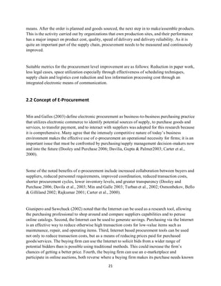 21
means. After the order is planned and goods sourced, the next step in to make/assemble products.
This is the activity carried out by organizations that own production sites, and their performance
has a major impact on product cost, quality, speed of delivery and delivery reliability. As it is
quite an important part of the supply chain, procurement needs to be measured and continuously
improved.
Suitable metrics for the procurement level improvement are as follows: Reduction in paper work,
less legal cases, space utilization especially through effectiveness of scheduling techniques,
supply chain and logistics cost reduction and less information processing cost through an
integrated electronic means of communication.
2.2 Concept of E-Procurement
Min and Galles (2003) define electronic procurement as business-to-business purchasing practice
that utilizes electronic commerce to identify potential sources of supply, to purchase goods and
services, to transfer payment, and to interact with suppliers was adopted for this research because
it is comprehensive. Many agree that the intensely competitive nature of today’s business
environment makes the effective use of e-procurement an operational necessity for firms; it is an
important issue that must be confronted by purchasing/supply management decision-makers now
and into the future (Dooley and Purchase 2006; Davilia, Gupta & Palmer2003; Carter et al.,
2000).
Some of the noted benefits of e-procurement include increased collaboration between buyers and
suppliers, reduced personnel requirements, improved coordination, reduced transaction costs,
shorter procurement cycles, lower inventory levels, and greater transparency (Dooley and
Purchase 2006; Davila et al., 2003; Min and Galle 2003; Turban et al., 2002; Osmonbekov, Bello
& Gilliland 2002; Rajkumar 2001; Carter et al., 2000).
Giunipero and Sawchuck (2002) noted that the Internet can be used as a research tool, allowing
the purchasing professional to shop around and compare suppliers capabilities and to peruse
online catalogs. Second, the Internet can be used to generate savings. Purchasing via the Internet
is an effective way to reduce otherwise high transaction costs for low-value items such as
maintenance, repair, and operating items. Third, Internet based procurement tools can be used
not only to reduce transaction costs, but as a means of reducing prices paid for purchased
goods/services. The buying firm can use the Internet to solicit bids from a wider range of
potential bidders than is possible using traditional methods. This could increase the firm’s
chances of getting a better price. Fourth, the buying firm can use an e-marketplace and
participate in online auctions, both reverse where a buying firm makes its purchase needs known
kipkulei
 