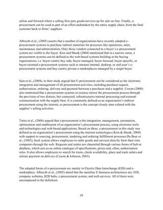 22
online and forward where a selling firm puts goods/services up for sale on-line. Finally, e-
procurement can be used as part of an effort undertaken by the entire supply chain, from the final
customer back to firms’ suppliers.
Albrecht et al., (2005) asserts that a number of organizations have recently adopted e-
procurement systems to purchase indirect materials for processes like operations, sales,
maintenance and administration. Only those vendors connected to a buyer’s e-procurement
system are visible to the buyer. Kim and Shunk (2004) mentioned that in a narrow sense, e
procurement systems can be defined as the web-based systems building at the buying
organizations, i.e. buyer-centric buy-side, buyer-managed, buyer-focused, buyer-specific, or
buyer-oriented e-procurement systems such as intranet internal, desktop, or end-user’s e-
procurement systems and buy-centric private e-marketplaces managed by a single buyer.
Sain et al., (2004), in their study argued that E-procurement can be considered as the electronic
integration and management of all procurement activities, including purchase request,
authorization, ordering, delivery and payment between a purchaser and a supplier. Croom (2000)
also mentioned that e-procurement systems in essence mirror the procurement process through
the provision of two distinct, but connected, infrastructures internal processing and external
communication with the supply base. It is commonly defined as an organization’s indirect
procurement using the internet, as procurement is the concept closely inter-related with the
supplier’s selling activities.
Tatsis et al., (2006) argued that e-procurement is the integration, management, automation,
optimization and enablement of an organization’s procurement process, using electronic tools
and technologies and web-based applications. Based on these, e-procurement in this study was
defined as an organization’s procurement using the internet technologies (Kim & Shunk, 2004)
with support to sourcing, procurement, tendering and ordering fulfillment processes De Boer et
al., (2002), Such system allows employees to order goods and services directly form their own
computers through the web. Requests and orders are channeled through various forms of hub or
database, which acts as an online catalogue of specifications, prices and, often, authorization
rules. It also allows employees to search for items, check availability, place and track orders and
initiate payment on delivery (Croom & Johnson, 2003).
The adopted forms of e-procurement are mainly in Electric Data Interchange (EDI) and e-
marketplace. Albrecht et al., (2005) stated that the mainline E-business architectures are: EDI,
company websites, B2B hubs, e-procurement system, and web services. All of them were
encompassed in the definition.
kipkulei
 