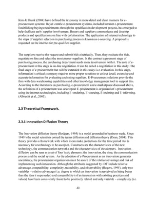23
Kim & Shunk (2004) have defined the taxonomy in more detail and clear manners for e-
procurement systems: Buyer-centric e-procurement systems, included intranet e-procurement.
Establishing buying requirements through the specification development process, has emerged to
help facilitate early supplier involvement. Buyers and suppliers communicate and develop
products and specifications on line with collaboration. The application of internet technology to
the steps of supplier selection in purchasing process is known as e-sourcing. A proposal is
requested on the internet for pre-qualified supplier.
The suppliers receive the request and submit bids electrically. Then, they evaluate the bids,
negotiate on line and select the most proper suppliers. In the contract agreement stage of
purchasing process, the purchasing department needs more involvement with it. The role of e-
procurement in this stage is on-line negotiation. It can be called e-negotiation in this study. The
final stage of e-procurement that will be extended in this study is e-evaluation. In this stage,
information is critical; company requires more proper solutions to collect detail, extensive and
accurate information for evaluating and rating suppliers. E-Procurement solutions provide the
firm with data warehousing capabilities and other knowledge management tool to support this.
According to the literatures on purchasing, e-procurement and e-marketplace discussed above,
the definition of e-procurement was developed: E-procurement is organization’s procurement
using the internet technologies, including E-tendering, E-sourcing, E-ordering and E-informing.
(Albrecht et al., 2005).
2.3 Theoretical Framework.
2.3.1 Innovation Diffusion Theory
The Innovation diffusion theory (Rodgers, 1995) is a model grounded in business study. Since
1940’s the social scientists coined the terms diffusion and diffusion theory (Dean, 2004). This
theory provides a framework with which it can make predictions for the time period that is
necessary for a technology to be accepted. Constructs are the characteristics of the new
technology, the communication networks and the characteristics of the adopters. Innovation
diffusion can be seen as a set of four basic elements: the innovation, the time, the communication
process and the social system. As the adoption of e-Procurement as an innovation generates
uncertainty, the procurement organization must be aware of the relative advantage and risk of
implementing such innovation. Although the attributes suggested by IDT include relative
advantage, compatibility, complexity, trainability, and observability (Rogers, 1995), only two
variables – relative advantage (i.e. degree to which an innovation is perceived as being better
than the idea it supersedes) and compatibility (of an innovation with existing practices and
values) have been consistently found to be positively related and only variable – complexity (i.e.
kipkulei
 