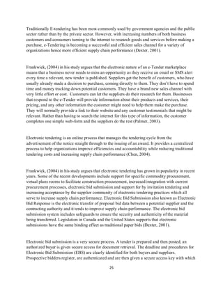 25
Traditionally E-tendering has been most commonly used by government agencies and the public
sector rather than by the private sector. However, with increasing numbers of both business
customers and consumers turning to the internet to research goods and services before making a
purchase, e-Tendering is becoming a successful and efficient sales channel for a variety of
organizations hence more efficient supply chain performance (Dexter, 2001).
Frankwick, (2004) in his study argues that the electronic nature of an e-Tender marketplace
means that a business never needs to miss an opportunity as they receive an email or SMS alert
every time a relevant, new tender is published. Suppliers get the benefit of customers, who have
usually already made a decision to purchase, coming directly to them. They don’t have to spend
time and money tracking down potential customers. They have a brand new sales channel with
very little effort or cost. Customers can let the suppliers do their research for them. Businesses
that respond to the e-Tender will provide information about their products and services, their
pricing, and any other information the customer might need to help them make the purchase.
They will normally provide a link to their website and any customer testimonials that might be
relevant. Rather than having to search the internet for this type of information, the customer
completes one simple web-form and the suppliers do the rest (Palmer, 2003).
Electronic tendering is an online process that manages the tendering cycle from the
advertisement of the notice straight through to the issuing of an award. It provides a centralized
process to help organizations improve efficiencies and accountability while reducing traditional
tendering costs and increasing supply chain performance (Chen, 2004).
Frankwick, (2004) in his study argues that electronic tendering has grown in popularity in recent
years. Some of the recent developments include support for specific commodity procurement,
virtual plans rooms to facilitate construction procurement, increased integration with current
procurement processes, electronic bid submission and support for by invitation tendering and
increasing acceptance by the supplier community of electronic tendering practices which all
serve to increase supply chain performance. Electronic Bid Submission also known as Electronic
Bid Response is the electronic transfer of proposal bid data between a potential supplier and the
contracting authority and it tends to improve supply chain performance. The electronic bid
submission system includes safeguards to ensure the security and authenticity of the material
being transferred. Legislation in Canada and the United States supports that electronic
submissions have the same binding effect as traditional paper bids (Dexter, 2001).
Electronic bid submission is a very secure process. A tender is prepared and then posted; an
authorized buyer is given secure access for document retrieval. The deadline and procedures for
Electronic Bid Submission (EBS) are clearly identified for both buyers and suppliers.
Prospective bidders register, are authenticated and are then given a secure access key with which
kipkulei
 