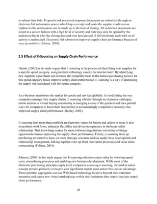 26
to submit their bids. Proposals and associated response documents are submitted through an
electronic bid submission system which logs a receipt and sends the supplier confirmation.
Updates to the submissions can be made up to the time of closing. All submitted documents are
stored in a secure fashion with a high level of security and bids may only be opened by the
authorized buyer after the closing date and time have passed. A full electronic audit trail on all
activity is maintained. Electronic bid submission improves supply chain performance because of
easy accessibility (Palmer, 2003).
2.5 Effect of E-Sourcing on Supply Chain Performance
Harink, (2002) in his study argues that E-sourcing is the process of identifying next supplies for
a specific spend category, using internet technology usually the internet itself. By identifying
new suppliers a purchaser can increase the competitiveness in the tactical purchasing process for
this spend category hence improve supply chain performance. E-sourcing is a way of decreasing
the supply risk associated with this spend category.
As e-business transforms the market for goods and services globally, it is redefining the way
companies manage their supply chains. E-sourcing whether through an electronic catalogue,
online auction or virtual buying community is emerging as one of the quickest and least painful
ways for companies to boost their bottom line in an increasingly competitive economy thus
improved supply chain performance (Dooley, 2006).
E-sourcing does more than establish an electronic venue for buyers and sellers to meet. It also
streamlines workflows, enhances flexibility and drives transparency in the buyer seller
relationship. That knowledge makes for more informed negotiations and richer arbitrage
opportunities hence improving the supply chain performance. Finally, e-sourcing frees up
purchasing personnel to focus on more strategic concerns such as supply base development and
relationship management, linking suppliers into up-front innovation processes and value chain
restructuring (Folinas, 2004).
Johnson, (2000) in his study argues that E-sourcing solutions create value by lowering spend
costs, streamlining processes and enabling new business development. While most of the
electronic purchasing principles apply to all companies assessing e-sourcing, the market maker
concept pertains primarily to buyers with significant market clout and/or first-mover advantage.
These potential aggregators can use Web-based technology to move beyond their extended
enterprise and create new virtual marketplaces within their industries thus improving their supply
chain performance.
kipkulei
 