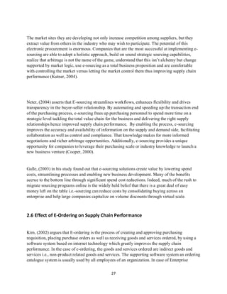 27
The market sites they are developing not only increase competition among suppliers, but they
extract value from others in the industry who may wish to participate. The potential of this
electronic procurement is enormous. Companies that are the most successful at implementing e-
sourcing are able to adopt a holistic approach, build on sound strategic sourcing capabilities,
realize that arbitrage is not the name of the game, understand that this isn’t alchemy but change
supported by market logic, use e-sourcing as a total business proposition and are comfortable
with controlling the market versus letting the market control them thus improving supply chain
performance (Kutner, 2004).
Neter, (2004) asserts that E-sourcing streamlines workflows, enhances flexibility and drives
transparency in the buyer-seller relationship. By automating and speeding up the transaction end
of the purchasing process, e-sourcing frees up purchasing personnel to spend more time on a
strategic level tackling the total value chain for the business and delivering the right supply
relationships hence improved supply chain performance. By enabling the process, e-sourcing
improves the accuracy and availability of information on the supply and demand side, facilitating
collaboration as well as control and compliance. That knowledge makes for more informed
negotiations and richer arbitrage opportunities. Additionally, e-sourcing provides a unique
opportunity for companies to leverage their purchasing scale or industry knowledge to launch a
new business venture (Cooper, 2000).
Galle, (2003) in his study found out that e-sourcing solutions create value by lowering spend
costs, streamlining processes and enabling new business development. Many of the benefits
accrue to the bottom line through significant spend cost reductions. Indeed, much of the rush to
migrate sourcing programs online is the widely held belief that there is a great deal of easy
money left on the table i.e.-sourcing can reduce costs by consolidating buying across an
enterprise and help large companies capitalize on volume discounts through virtual scale.
2.6 Effect of E-Ordering on Supply Chain Performance
Kim, (2002) argues that E-ordering is the process of creating and approving purchasing
requisition, placing purchase orders as well as receiving goods and services ordered, by using a
software system based on internet technology which greatly improves the supply chain
performance. In the case of e-ordering, the goods and services ordered are indirect goods and
services i.e., non-product related goods and services. The supporting software system an ordering
catalogue system is usually used by all employees of an organization. In case of Enterprise
kipkulei
 