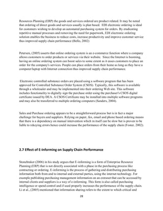 28
Resources Planning (ERP) the goods and services ordered are product related. It may be noted
that ordering of direct goods and services usually is plan based. EDI electronic ordering is ideal
for customers wishing to develop an automated purchasing system for orders. By eradicating
repetitive manual processes and removing the need for paperwork, EDI electronic ordering
solution enables the business to reduce costs, increase productivity and improve customer service
thus improved supply chain performance (Bello, 2002)
Petersen, (2005) asserts that online ordering system is an e-commerce function where a company
allows customers to order products or services via their website. Since the Internet is booming,
having an online ordering system can boost sales to some extent as it eases customers to place an
order for the company's services. People can place orders from their home as long as they have a
computer/laptop with Internet connection thus improved supply chain performance.
Electronic controlled substance orders are placed using a software program that has been
approved for Controlled Substance Order System (CSOS). Typically, this software is available
through a wholesaler and may be implemented into their ordering Web site. This software
includes functionality to digitally sign the purchase order using the purchaser's CSOS digital
certificate issued by DEA. A CSOS Certificate may be installed into multiple software programs
and may also be transferred to multiple ordering computers (Sanders, 2004).
Sales and Purchase ordering appears to be a straightforward process but is in fact a major
challenge for buyers and suppliers. Relying on paper, fax, email and phone based ordering means
that there is a dependency on manual intervention which in itself can be slow but is proven to be
liable to rekeying errors hence could increase the performance of the supply chain (Foster, 2002).
2.7 Effect of E-Informing on Supply Chain Performance
Stonebraker (2006) in his study argues that E-informing is a form of Enterprise Resource
Planning (ERP) that is not directly associated with a phase in the purchasing process like
contracting or ordering. E-informing is the process of gathering and distributing purchasing
information both from and to internal and external parties, using the internet technology. For
example publishing purchasing management information on an extranet that can be accessed by
internal clients and suppliers is a way of e-informing. This form is also called purchasing
intelligence or spend control and if used properly increases the performance of the supply chain.
Li et al., (2005) mentioned that information sharing refers to the extent to which critical and
kipkulei
 
