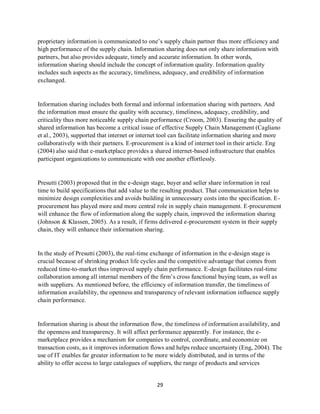 29
proprietary information is communicated to one’s supply chain partner thus more efficiency and
high performance of the supply chain. Information sharing does not only share information with
partners, but also provides adequate, timely and accurate information. In other words,
information sharing should include the concept of information quality. Information quality
includes such aspects as the accuracy, timeliness, adequacy, and credibility of information
exchanged.
Information sharing includes both formal and informal information sharing with partners. And
the information must ensure the quality with accuracy, timeliness, adequacy, credibility, and
criticality thus more noticeable supply chain performance (Croom, 2003). Ensuring the quality of
shared information has become a critical issue of effective Supply Chain Management (Cagliano
et al., 2003), supported that internet or internet tool can facilitate information sharing and more
collaboratively with their partners. E-procurement is a kind of internet tool in their article. Eng
(2004) also said that e-marketplace provides a shared internet-based infrastructure that enables
participant organizations to communicate with one another effortlessly.
Presutti (2003) proposed that in the e-design stage, buyer and seller share information in real
time to build specifications that add value to the resulting product. That communication helps to
minimize design complexities and avoids building in unnecessary costs into the specification. E-
procurement has played more and more central role in supply chain management. E-procurement
will enhance the flow of information along the supply chain, improved the information sharing
(Johnson & Klassen, 2005). As a result, if firms delivered e-procurement system in their supply
chain, they will enhance their information sharing.
In the study of Presutti (2003), the real-time exchange of information in the e-design stage is
crucial because of shrinking product life cycles and the competitive advantage that comes from
reduced time-to-market thus improved supply chain performance. E-design facilitates real-time
collaboration among all internal members of the firm’s cross functional buying team, as well as
with suppliers. As mentioned before, the efficiency of information transfer, the timeliness of
information availability, the openness and transparency of relevant information influence supply
chain performance.
Information sharing is about the information flow, the timeliness of information availability, and
the openness and transparency. It will affect performance apparently. For instance, the e-
marketplace provides a mechanism for companies to control, coordinate, and economize on
transaction costs, as it improves information flows and helps reduce uncertainty (Eng, 2004). The
use of IT enables far greater information to be more widely distributed, and in terms of the
ability to offer access to large catalogues of suppliers, the range of products and services
kipkulei
 